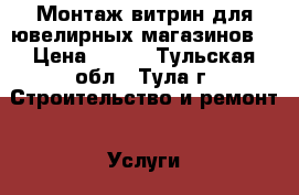 Монтаж витрин для ювелирных магазинов. › Цена ­ 500 - Тульская обл., Тула г. Строительство и ремонт » Услуги   . Тульская обл.,Тула г.